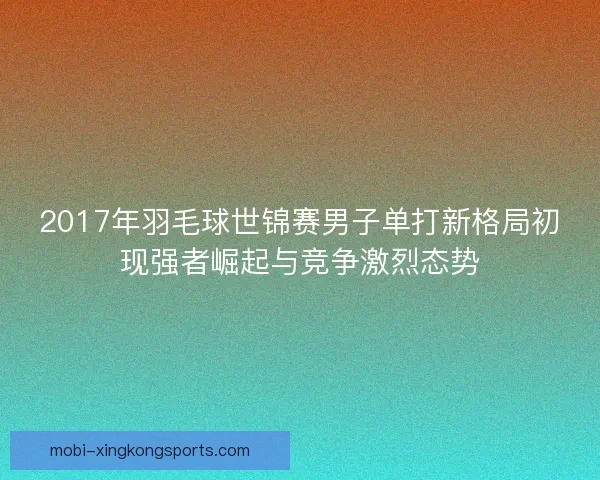 2017年羽毛球世锦赛男子单打新格局初现强者崛起与竞争激烈态势