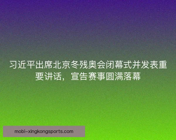 习近平出席北京冬残奥会闭幕式并发表重要讲话，宣告赛事圆满落幕