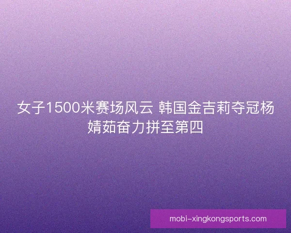 女子1500米赛场风云 韩国金吉莉夺冠杨婧茹奋力拼至第四