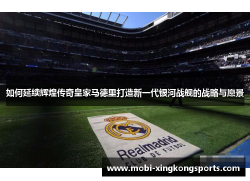 如何延续辉煌传奇皇家马德里打造新一代银河战舰的战略与愿景